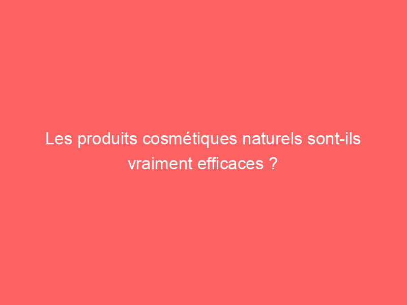 Les produits cosmétiques naturels sont-ils vraiment efficaces ?